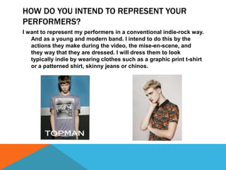 HOW DO YOU INTEND TO REPRESENT YOUR
PERFORMERS?
I want to represent my performers in a conventional indie-rock way.
And as a young and modern band. I intend to do this by the
actions they make during the video, the mise-en-scene, and
they way that they are dressed. I will dress them to look
typically indie by wearing clothes such as a graphic print t-shirt
or a patterned shirt, skinny jeans or chinos.

 