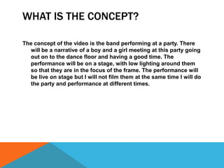 WHAT IS THE CONCEPT?
The concept of the video is the band performing at a party. There
will be a narrative of a boy and a girl meeting at this party going
out on to the dance floor and having a good time. The
performance will be on a stage, with low lighting around them
so that they are in the focus of the frame. The performance will
be live on stage but I will not film them at the same time I will do
the party and performance at different times.

 