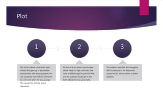 Plot
1
The story Is about a man in his early
thirties who grew up in an unstable
environment, with abusive parents. He
was constantly moved from care home
to care home when her was younger.
This caused him to have severe
depression
2
He lives in a run down council estate
where there is a high crime rate. The
story is told through his point of view,
and the audience would get to see
both sides to his true personality.
3
The audience sees him also struggling
with his demons as the depression
causes him to be forced into a darker
situation
 