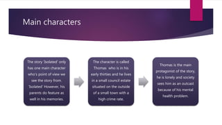 Main characters
The story ‘Isolated’ only
has one main character
who’s point of view we
see the story from.
‘Isolated’ However, his
parents do feature as
well in his memories.
The character is called
Thomas who is in his
early thirties and he lives
in a small council estate
situated on the outside
of a small town with a
high crime rate.
Thomas is the main
protagonist of the story,
he is lonely and society
sees him as an outcast
because of his mental
health problem.
 