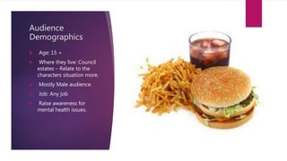 Audience
Demographics
 Age: 15 +
 Where they live: Council
estates – Relate to the
characters situation more.
 Mostly Male audience.
 Job: Any job
 Raise awareness for
mental health issues.
 