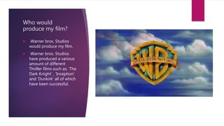 Who would
produce my film?
 Warner bros. Studios
would produce my film.
 Warner bros. Studios
have produced a various
amount of different
Thriller films such as; ‘The
Dark Knight’ , ‘Inception’
and ‘Dunkirk’ all of which
have been successful.
 
