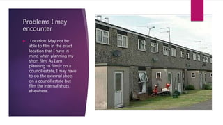 Problems I may
encounter
 Location: May not be
able to film in the exact
location that I have in
mind when planning my
short film. As I am
planning to film it on a
council estate, I may have
to do the external shots
on a council estate but
film the internal shots
elsewhere.
 