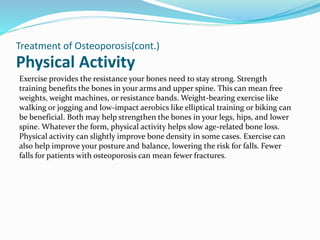 Physical Activity
Treatment of Osteoporosis(cont.)
Exercise provides the resistance your bones need to stay strong. Strength
training benefits the bones in your arms and upper spine. This can mean free
weights, weight machines, or resistance bands. Weight-bearing exercise like
walking or jogging and low-impact aerobics like elliptical training or biking can
be beneficial. Both may help strengthen the bones in your legs, hips, and lower
spine. Whatever the form, physical activity helps slow age-related bone loss.
Physical activity can slightly improve bone density in some cases. Exercise can
also help improve your posture and balance, lowering the risk for falls. Fewer
falls for patients with osteoporosis can mean fewer fractures.
 