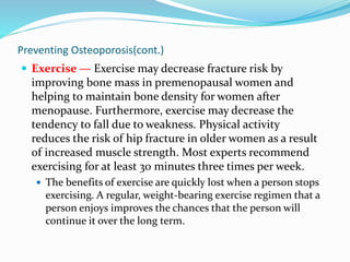 Preventing Osteoporosis(cont.)
 Exercise — Exercise may decrease fracture risk by
improving bone mass in premenopausal women and
helping to maintain bone density for women after
menopause. Furthermore, exercise may decrease the
tendency to fall due to weakness. Physical activity
reduces the risk of hip fracture in older women as a result
of increased muscle strength. Most experts recommend
exercising for at least 30 minutes three times per week.
 The benefits of exercise are quickly lost when a person stops
exercising. A regular, weight-bearing exercise regimen that a
person enjoys improves the chances that the person will
continue it over the long term.
 