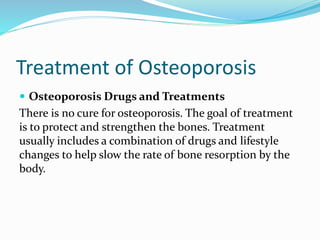 Treatment of Osteoporosis
 Osteoporosis Drugs and Treatments
There is no cure for osteoporosis. The goal of treatment
is to protect and strengthen the bones. Treatment
usually includes a combination of drugs and lifestyle
changes to help slow the rate of bone resorption by the
body.
 