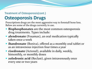 Osteoporosis Drugs
Prescriptions drugs are the most aggressive way to forestall bone loss.
Below are some of the drugs currently in use.
 Bisphosphonates are the most common osteoporosis
drug treatments. Types include:
 alendronate (Fosamax), an oral medication typically
taken once a week
 ibandronate (Boniva), offered as a monthly oral tablet or
as an intravenous injection four times a year
 risedronate (Actonel), available in daily, weekly,
bimonthly, or monthly doses
 zoledronic acid (Reclast), given intravenously once
every one or two years
Treatment of Osteoporosis(cont.)
 
