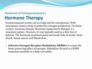 Hormone Therapy
Postmenopausal women are at a high risk for osteoporosis. With
menopause comes a drop in protective estrogen production. For these
women, hormone therapy (hormone replacement therapy) is a
treatment option. However, it’s not typically used as a first line of
defense. The hormone treatment poses increased risks of stroke, heart
attack, breast cancer, and blood clots.
 Selective Estrogen Receptor Modulators (SERMs) re-create the
bone-preserving effect of estrogen. Raloxifene (Evista) is a SERM
treatment available in a daily oral tablet.
Treatment of Osteoporosis(cont.)
 