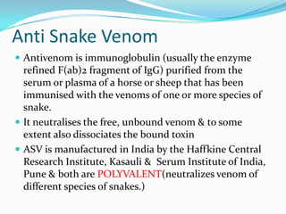 Anti Snake Venom
 Antivenom is immunoglobulin (usually the enzyme
  refined F(ab)2 fragment of IgG) purified from the
  serum or plasma of a horse or sheep that has been
  immunised with the venoms of one or more species of
  snake.
 It neutralises the free, unbound venom & to some
  extent also dissociates the bound toxin
 ASV is manufactured in India by the Haffkine Central
  Research Institute, Kasauli & Serum Institute of India,
  Pune & both are POLYVALENT(neutralizes venom of
  different species of snakes.)
 