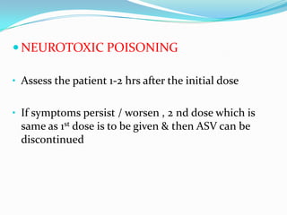  NEUROTOXIC POISONING

• Assess the patient 1-2 hrs after the initial dose


• If symptoms persist / worsen , 2 nd dose which is
 same as 1st dose is to be given & then ASV can be
 discontinued
 