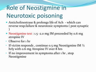 Role of Neostigmine in
Neurotoxic poisoning
 Anticholinestrase & prolongs life of Ach - which can
    reverse resp.failure & neurotoxic symptoms ( post synaptic
    )
   Neostigmine test : 1.5 -2.0 mg IM preceeded by 0.6 mg
    atropine IV
•   Observe for 1 hr
•   If victim responds , continue 0.5 mg Neostigmine IM ½
    hrly with 0.6 mg Atropine IV over 8 hrs
•   If no improvement in symptoms after 1 hr , stop
    Neostigmine
 