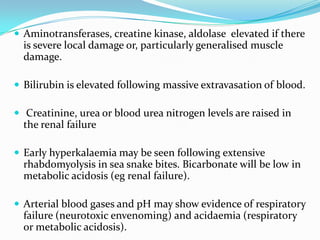  Aminotransferases, creatine kinase, aldolase elevated if there
  is severe local damage or, particularly generalised muscle
  damage.

 Bilirubin is elevated following massive extravasation of blood.

 Creatinine, urea or blood urea nitrogen levels are raised in
  the renal failure

 Early hyperkalaemia may be seen following extensive
  rhabdomyolysis in sea snake bites. Bicarbonate will be low in
  metabolic acidosis (eg renal failure).

 Arterial blood gases and pH may show evidence of respiratory
  failure (neurotoxic envenoming) and acidaemia (respiratory
  or metabolic acidosis).
 