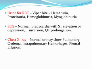  Urine for RBC – Viper Bite – Hematuria,
  Proteinuria, Hemoglobinuria, Myoglobinuria

 ECG – Normal, Bradycardia with ST elevation or
  depression, T inversion, QT prolongation.

 Chest X- ray – Normal or may show Pulmonary
  Oedema, Intrapulmonary Hemorhages, Pleural
  Effusion.
 