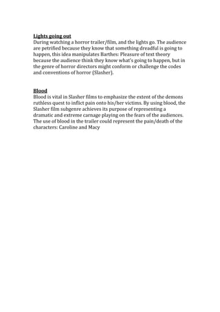 Lights going out
During watching a horror trailer/film, and the lights go. The audience
are petrified because they know that something dreadful is going to
happen, this idea manipulates Barthes: Pleasure of text theory
because the audience think they know what’s going to happen, but in
the genre of horror directors might conform or challenge the codes
and conventions of horror (Slasher).


Blood
Blood is vital in Slasher films to emphasize the extent of the demons
ruthless quest to inflict pain onto his/her victims. By using blood, the
Slasher film subgenre achieves its purpose of representing a
dramatic and extreme carnage playing on the fears of the audiences.
The use of blood in the trailer could represent the pain/death of the
characters: Caroline and Macy
 
