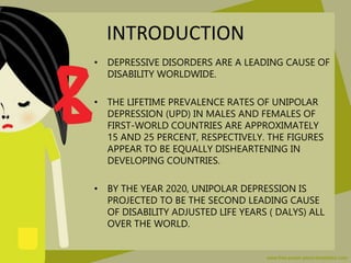 INTRODUCTION
• DEPRESSIVE DISORDERS ARE A LEADING CAUSE OF
DISABILITY WORLDWIDE.
• THE LIFETIME PREVALENCE RATES OF UNIPOL...