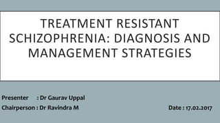 TREATMENT RESISTANT
SCHIZOPHRENIA: DIAGNOSIS AND
MANAGEMENT STRATEGIES
Presenter : Dr Gaurav Uppal
Chairperson : Dr Ravindra M Date : 17.02.2017
 