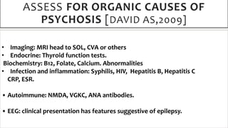 ASSESS FOR ORGANIC CAUSES OF
PSYCHOSIS [DAVID AS,2009]
• Imaging: MRI head to SOL, CVA or others
• Endocrine: Thyroid function tests.
Biochemistry: B12, Folate, Calcium. Abnormalities
• Infection and inflammation: Syphilis, HIV, Hepatitis B, Hepatitis C
CRP, ESR.
• Autoimmune: NMDA, VGKC, ANA antibodies.
• EEG: clinical presentation has features suggestive of epilepsy.
 