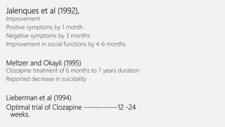Jalenques et al (1992),
Improvement
Positive symptoms by 1 month
Negative symptoms by 3 months
Improvement in social functions by 4-6 months
Meltzer and Okayli (1995)
Clozapine treatment of 6 months to 7 years duration
Reported decrease in suicidality
Lieberman et al (1994)
Optimal trial of Clozapine ------------12 -24
weeks.
 