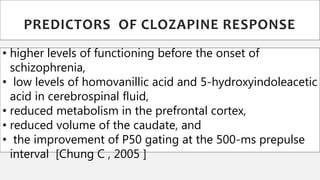 • higher levels of functioning before the onset of
schizophrenia,
• low levels of homovanillic acid and 5-hydroxyindoleacetic
acid in cerebrospinal fluid,
• reduced metabolism in the prefrontal cortex,
• reduced volume of the caudate, and
• the improvement of P50 gating at the 500-ms prepulse
interval [Chung C , 2005 ]
PREDICTORS OF CLOZAPINE RESPONSE
 