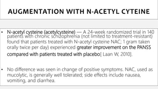• N-acetyl cysteine (acetylcysteine) — A 24-week randomized trial in 140
patients with chronic schizophrenia (not limited to treatment-resistant)
found that patients treated with N-acetyl cysteine NAC; 1 gram taken
orally twice per day) experienced greater improvement on the PANSS
compared with patients treated with placebo[ Laan W, 2010].
• No difference was seen in change of positive symptoms. NAC, used as
mucolytic, is generally well tolerated; side effects include nausea,
vomiting, and diarrhea.
AUGMENTATION WITH N-ACETYL CYTEINE
 