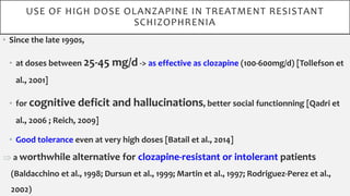 • Since the late 1990s,
• at doses between 25-45 mg/d -> as effective as clozapine (100-600mg/d) [Tollefson et
al., 2001]
• for cognitive deficit and hallucinations, better social functionning [Qadri et
al., 2006 ; Reich, 2009]
• Good tolerance even at very high doses [Batail et al., 2014]
 a worthwhile alternative for clozapine-resistant or intolerant patients
(Baldacchino et al., 1998; Dursun et al., 1999; Martin et al., 1997; Rodriguez-Perez et al.,
2002)
USE OF HIGH DOSE OLANZAPINE IN TREATMENT RESISTANT
SCHIZOPHRENIA
 