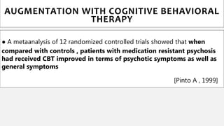 ● A metaanalysis of 12 randomized controlled trials showed that when
compared with controls , patients with medication resistant psychosis
had received CBT improved in terms of psychotic symptoms as well as
general symptoms
[Pinto A , 1999]
AUGMENTATION WITH COGNITIVE BEHAVIORAL
THERAPY
 