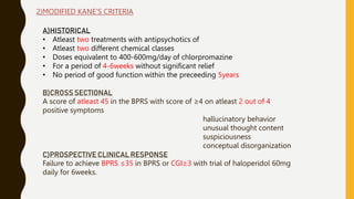 2)MODIFIED KANE’S CRITERIA
A)HISTORICAL
• Atleast two treatments with antipsychotics of
• Atleast two different chemical classes
• Doses equivalent to 400-600mg/day of chlorpromazine
• For a period of 4-6weeks without significant relief
• No period of good function within the preceeding 5years
B)CROSS SECTIONAL
A score of atleast 45 in the BPRS with score of ≥4 on atleast 2 out of 4
positive symptoms
hallucinatory behavior
unusual thought content
suspiciousness
conceptual disorganization
C)PROSPECTIVE CLINICAL RESPONSE
Failure to achieve BPRS ≤35 in BPRS or CGI≥3 with trial of haloperidol 60mg
daily for 6weeks.
 