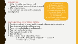 4)MELTZER 1992
• Set forth the idea from Brenner et al.
• Proposed to assess treatment-resistance according
to different parameters:
• His criteria are less strict and more useful in
clinical practice.
1) Psychopathology,
2) Cognitive function,
3) Extrapyramidal functions,
4) Social functioning,
5) Independence and work
functioning, Quality of life,
6) Reinstatement,
7) Dependences,
8) Cost of the illness, as well as
treatment.
5)INTERNATIONAL STUDY GROUP CRITERIA
1. Persistent moderate to severe positive, negative,disorganization symptoms.
2. Cognitive dysfunction in multiple spheres.
3. Recurrent mood disturbance and suicidality.
4. Poor work and social function.
5. Poor (subjective) quality of life.
6. Bizarre behavior.
7. One adequate trial of a typical neuroleptic
at doses of 2-20 mg/day of haloperidol or equivalent
for duration of 6-12 weeks
 