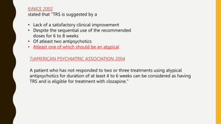 6)NICE 2002
stated that "TRS is suggested by a
• Lack of a satisfactory clinical improvement
• Despite the sequential use of the recommended
doses for 6 to 8 weeks
• Of atleast two antipsychotics
• Atleast one of which should be an atypical
7)AMERICAN PSYCHIATRIC ASSOCIATION 2004
A patient who has not responded to two or three treatments using atypical
antipsychotics for duration of at least 4 to 6 weeks can be considered as having
TRS and is eligible for treatment with clozapine."
 
