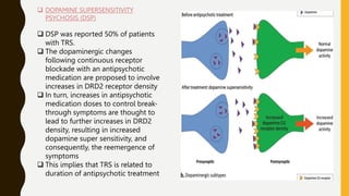  DOPAMINE SUPERSENSITIVITY
PSYCHOSIS (DSP)
 DSP was reported 50% of patients
with TRS.
 The dopaminergic changes
following continuous receptor
blockade with an antipsychotic
medication are proposed to involve
increases in DRD2 receptor density
 In turn, increases in antipsychotic
medication doses to control break-
through symptoms are thought to
lead to further increases in DRD2
density, resulting in increased
dopamine super sensitivity, and
consequently, the reemergence of
symptoms
 This implies that TRS is related to
duration of antipsychotic treatment
 