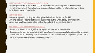 INVOLVEMENT OF GLUTAMINERGIC SYSTEM
Higher glutamate levels in the ACC in patients with TRS compared to those whose
symptoms remitted. They also have a range of abnormalities in glutaminergic system
in different parts of the brain.
GENETIC RISK
Increased genetic loading for schizophrenia is also a risk factor for TRS.
Among a set of 74 candidate genes suggested by the CATIE study, only the BDNF
gene (low levels)was associated with antipsychotic treatment resistance.
INFLAMMATION AND OXIDATIVE STRESS
Serum IL-6 found to be significantly higher in resistant schizophrenia.
Schizophrenia may be associated with significant immunological alterations like impaired
T-cell functions, showing the activation of the inflammatory response system (IRS),
particularly in treatment-resistant schizophrenia.
 