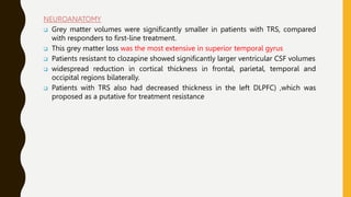 NEUROANATOMY
 Grey matter volumes were significantly smaller in patients with TRS, compared
with responders to first-line treatment.
 This grey matter loss was the most extensive in superior temporal gyrus
 Patients resistant to clozapine showed significantly larger ventricular CSF volumes
 widespread reduction in cortical thickness in frontal, parietal, temporal and
occipital regions bilaterally.
 Patients with TRS also had decreased thickness in the left DLPFC) ,which was
proposed as a putative for treatment resistance
 