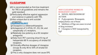  It is recommended as first-line treatment
for TRS in all guidelines and remains the
gold standard
 Particularly effective against aggression
and violence in patients with TRS.
 Also unique due to anti suicidal
properties
PHARMACOLOGY
 Clozapine is a dibenzothiazepine.
 Antagonist of 5-HT2A, D1, D3, D4, and
α(especially α1) receptors,
 Relatively low potency as a D2 receptor
antagonist.
 Data from PET scanning show10 mg of
haloperidol-80 % occupancy of striatal D2
receptors,
 Clinically effective dosages of clozapine
occupy & only 40 to 50% of striatal D2
receptors.
 This is why clozapine does not cause EPS.
CLOZAPINE
WHY CLOZAPINE WORKS IN
RESISATANT CASES?
 NOVEL MECHANISM OF
ACTION
 P-glycoprotein transports
antipsychotics out of brain
 Inhibitors of Pgp can cause reversal
of drug resistance
 Clozapine is NOT transported by
PgP
 
