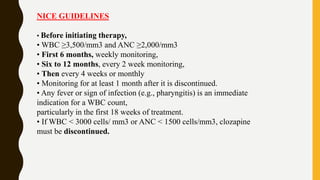 NICE GUIDELINES
• Before initiating therapy,
• WBC ≥3,500/mm3 and ANC ≥2,000/mm3
• First 6 months, weekly monitoring,
• Six to 12 months, every 2 week monitoring,
• Then every 4 weeks or monthly
• Monitoring for at least 1 month after it is discontinued.
• Any fever or sign of infection (e.g., pharyngitis) is an immediate
indication for a WBC count,
particularly in the first 18 weeks of treatment.
• If WBC < 3000 cells/ mm3 or ANC < 1500 cells/mm3, clozapine
must be discontinued.
 