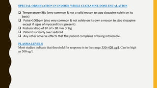 SPECIAL OBSERVATION IN INDOOR WHILE CLOZAPINE DOSE ESCALATION
 Temperature>38c (very common & not a valid reason to stop clozapine solely on its
basis)
 Pulse>100bpm (also very common & not solely on its own a reason to stop clozapine
except if signs of myocarditis is present)
 Postural drop of BP of > 30 mm of Hg
 Patient is clearly over sedated
 Any other adverse effects that the patient complains of being intolerable.
PLASMA LEVELS
Most studies indicate that threshold for response is in the range 350–420 ug/l. Can be high
as 500 ug/l.
 