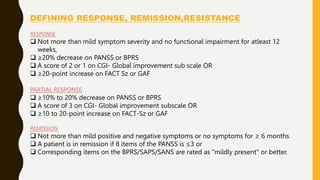DEFINING RESPONSE, REMISSION,RESISTANCE
RESPONSE
 Not more than mild symptom severity and no functional impairment for atleast 12
weeks,
 ≥20% decrease on PANSS or BPRS
 A score of 2 or 1 on CGI- Global improvement sub scale OR
 ≥20-point increase on FACT Sz or GAF
PARTIAL RESPONSE
 ≥10% to 20% decrease on PANSS or BPRS
 A score of 3 on CGI- Global improvement subscale OR
 ≥10 to 20-point increase on FACT-Sz or GAF
REMISSION
 Not more than mild positive and negative symptoms or no symptoms for ≥ 6 months
 A patient is in remission if 8 items of the PANSS is ≤3 or
 Corresponding items on the BPRS/SAPS/SANS are rated as "mildly present" or better.
 