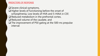 PREDICTORS OF RESPONSE
 Severe clinical symptoms,
 Higher levels of functioning before the onset of
schizophrenia, Low levels of HVA and 5-HIAA in CSF,
 Reduced metabolism in the prefrontal cortex,
 Reduced volume of the caudate, and
 The improvement of P50 gating at the 500-ms prepulse
interval
 