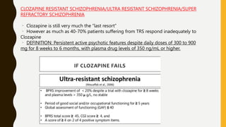 CLOZAPINE RESISTANT SCHIZOPHRENIA/ULTRA RESISTANT SCHIZOPHRENIA/SUPER
REFRACTORY SCHIZOPHRENIA
Clozapine is still very much the “last resort”
However as much as 40-70% patients suffering from TRS respond inadequately to
Clozapine
DEFINITION: Persistent active psychotic features despite daily doses of 300 to 900
mg for 8 weeks to 6 months, with plasma drug levels of 350 ng/mL or higher.
 