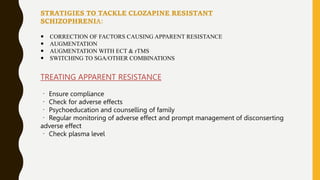 STRATIGIES TO TACKLE CLOZAPINE RESISTANT
SCHIZOPHRENIA:
 CORRECTION OF FACTORS CAUSING APPARENT RESISTANCE
 AUGMENTATION
 AUGMENTATION WITH ECT & rTMS
 SWITCHING TO SGA/OTHER COMBINATIONS
TREATING APPARENT RESISTANCE
Ensure compliance
Check for adverse effects
Psychoeducation and counselling of family
Regular monitoring of adverse effect and prompt management of disconserting
adverse effect
Check plasma level
 
