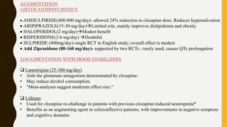 AUGMENTATION
1)WITH ANTIPSYCHOTICS
 AMISULPIRIDE(400-800 mg/day)- allowed 24% reduction in clozapine dose. Reduces hypersalivation
 ARIPIPRAZOLE(15-30 mg/day)Limited role, mainly improves dislipidemia and obesity
 HALOPERIDOL(2 mg/day)Modest benefit
 RISPERIDONE(2-6 mg/day) Doubtful
 SULPIRIDE (400mg/day)-single RCT in English study; overall effect is modest
 Add Ziprasidone (80-160 mg/day)- supported by two RCTs ; rarely used, causes QTc prolongation
2)AUGMENTATION WITH MOOD STABILIZERS
 Lamotrigine (25-300 mg/day)
• Aids the glutamate antagonism demonstrated by clozapine.
• May reduce alcohol consumption.
• "Meta-analyses suggest moderate effect size.“
 Lithium
• Used for clozapine re-challenge in patients with previous clozapine-induced neutropenia*
• Benefits as an augmenting agent in schizoaffective patients, with improvements in negative symptom
and cognitive domains
 