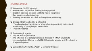 4)OTHER DRUGS
 Topiramate (50-300 mg/day)
• Robust effect on positive and negative symptoms
• Greatest potential lies in its ability to induce weight loss
• Can worsen psychosis in some.
• Memory impairment and deficits in cognitive processing
 Omega-3 triglycerides (2-3 g EPA dally)
• The phospholipid hypothesis of schizophrenia-genetically determined
abnormality of phospholipid metabolism
• Modest evidence
 Glutamatergic agents
• Glycine and D-cycloserine.
• The rationale is, in schizophrenia is a decrease in NMDA (glutamate
receptor) activity. Glycine is a full NMDA receptor agonist and D-cycloserine
is a partial agonist
 Ginkgo blloba,Memantine,Acetyl-L-carnitine,Thyroxine
 