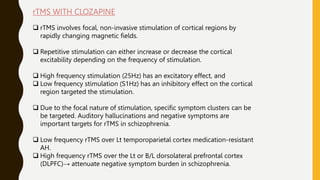 rTMS WITH CLOZAPINE
 rTMS involves focal, non-invasive stimulation of cortical regions by
rapidly changing magnetic fields.
 Repetitive stimulation can either increase or decrease the cortical
excitability depending on the frequency of stimulation.
 High frequency stimulation (25Hz) has an excitatory effect, and
 Low frequency stimulation (S1Hz) has an inhibitory effect on the cortical
region targeted the stimulation.
 Due to the focal nature of stimulation, specific symptom clusters can be
be targeted. Auditory hallucinations and negative symptoms are
important targets for rTMS in schizophrenia.
 Low frequency rTMS over Lt temporoparietal cortex medication-resistant
AH.
 High frequency rTMS over the Lt or B/L dorsolateral prefrontal cortex
(DLPFC)→ attenuate negative symptom burden in schizophrenia.
 