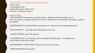 SWITCHING TO OTHER ANTIPSYCHOTICS
 Done when:
 Augmentation fails
 Intolerable adverse effect occurs
 Burden of treatment excessive
DRUGS USED
1)OLANZAPINE-Normal doses modestly effective. Higher doses(30-60 mg/day) can be
tried. Side effects is a problem. May also be used in combination with risperidone, lamotrigine, sulpiride,
amisulpride
2)RISPERIDONE(2-8 mg/day)May be used alone or combined with olanzapine/lamotrigine
3)QUETIAPINE very high doses(1200 mg/day) to be used
4)AMISULPIRIDE (upto 1200 mg/day)
5)ARIPIPRAZOLE (15-30 mg/day) can be combined with Olanzapine . Even higher doses
like 60 md/day used rarely though.
6)RISPERIDONE+CELECOXIB: Promising may prevent cell-death
7)ZIPRASIDONE(80-160 mg/day)
 
