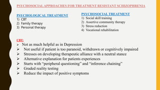 PSYCHOLOGICAL TREATMENT
1) CBT
2) Family therapy
3) Personal therapy
PSYCHOSOCIAL TREATMENT
1) Social skill training
2) Assertive community therapy
3) Stress reduction
4) Vocational rehabilitation
PSYCHOSOCIALAPPROACHES FOR TREATMENT RESISTANT SCHIZOPHRENIA
CBT:
 Not as much helpful as in Depression
 Not useful if patient is too paranoid, withdrawn or cognitively impaired
 Stresses on developing therapeutic alliance with a neutral stance
 Alternative explanation for patients experiences
 Starts with “peripheral questioning” and “inference chaining”
 Graded reality testing
 Reduce the impact of positive symptoms
 