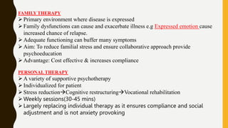 FAMILY THERAPY
Primary environment where disease is expressed
Family dysfunctions can cause and exacerbate illness e.g Expressed emotion cause
increased chance of relapse.
Adequate functioning can buffer many symptoms
Aim: To reduce familial stress and ensure collaborative approach provide
psychoeducation
Advantage: Cost effective & increases compliance
PERSONAL THERAPY
A variety of supportive psychotherapy
Individualized for patient
Stress reductionCognitive restructuringVocational rehabilitation
Weekly sessions(30-45 mins)
Largely replacing individual therapy as it ensures compliance and social
adjustment and is not anxiety provoking
 