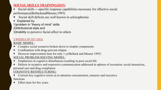 SOCIAL SKILLS TRAINING(SST)
 Social skills ---specific response capabilities necessary for effective social
performance(BellackandMueser,1993)
 Social skill deficits are well known in schizophrenia
 Explained by
1)problem in “theory of mind” skills
2)Attributional style and
3)Inability to perceive facial affect in others
3 MODELS OF SST USED:
BASIC MODEL:
 Complex social scenarios broken down to simpler components
 Combination with drugs prevent relapse
 However improvement lasts for only 1 yr(Bellack and Meuser 1993)
SOCIAL PROBLEM-SOLVING MODEL:
 Emphasizes in cognitive disturbances resulting in poor social life
 Defects in receptive and expressive communication addressed in spheres of recreation, social interaction,
personal care and drug compliance
COGNITIVE RESTRUCTURING:
 Corrects key cognitive errors as in attention concentration, memory and executive
functions
 Effect lasts for few years
 