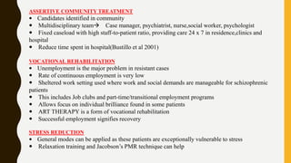 ASSERTIVE COMMUNITY TREATMENT
 Candidates identified in community
 Multidisciplinary team Case manager, psychiatrist, nurse,social worker, psychologist
 Fixed caseload with high staff-to-patient ratio, providing care 24 x 7 in residence,clinics and
hospital
 Reduce time spent in hospital(Bustillo et al 2001)
VOCATIONAL REHABILITATION
 Unemployment is the major problem in resistant cases
 Rate of continuous employment is very low
 Sheltered work setting used where work and social demands are manageable for schizophrenic
patients
 This includes Job clubs and part-time/transitional employment programs
 Allows focus on individual brilliance found in some patients
 ART THERAPY is a form of vocational rehabilitation
 Successful employment signifies recovery
STRESS REDUCTION
 General modes can be applied as these patients are exceptionally vulnerable to stress
 Relaxation training and Jacobson’s PMR technique can help
 