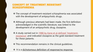 CONCEPT OF TREATMENT RESISTANT
SCHIZOPHRENIA
 The concept of treatment-resistant schizophrenia was associated
with the development of antipsychotic drugs.
 Although previous attempts had been made, the first definition
acknowledged in the scientific literature, was linked to the
development of an antipsychotic drug, clozapine.
 A study carried out in 1988 by Kane et al defined “treatment-
resistance” and indicated clozapine as the gold standard treatment
for these patients.
 This recommendation remains in the clinical guidelines.
 It is a dichotomous definition of response/no response.
 
