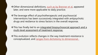 Other dimensional definitions, such as by Brenner et al, appeared
later, and were more applicable to daily practice.
The leverage effect of psychotherapeutic and psychosocial
interventions has been successively integrated with antipsychotic
drugs and resilience to stress factors in the overall response.
This has finally led to an integrated biopsychosocial approach and a
multi-level assessment of treatment response.
This evolution reflects changes in the way treatment-resistance is
conceptualized, and ranges from dichotomy to dimensional .
 