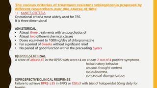 The various criterias of treatment resistant schizophrenia proposed by
different researchers over due course of time
1) KANE’S CRITERIA
Operational criteria most widely used for TRS.
It is three dimensional
A)HISTORICAL
• Atleast three treatments with antipsychotics of
• Atleast two different chemical classes
• Doses equivalent to 1000mg/day of chlorpromazine
• For a period of 6weeks without significant relief
• No period of good function within the preceeding 5years
B)CROSS SECTIONAL
A score of atleast 45 in the BPRS with score≥4 on atleast 2 out of 4 positive symptoms
hallucinatory behavior
unusual thought content
suspiciousness
conceptual disorganization
C)PROSPECTIVE CLINICAL RESPONSE
Failure to achieve BPRS ≤35 in BPRS or CGI≥3 with trial of haloperidol 60mg daily for
 